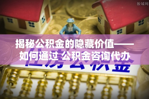 葵青揭秘公积金的隐藏价值——如何通过 公积金咨询代办提取 优化财富管理