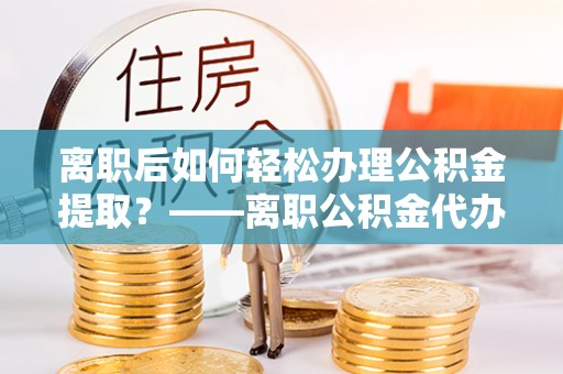 葵青离职后如何轻松办理公积金提取？——离职公积金代办提取服务详解