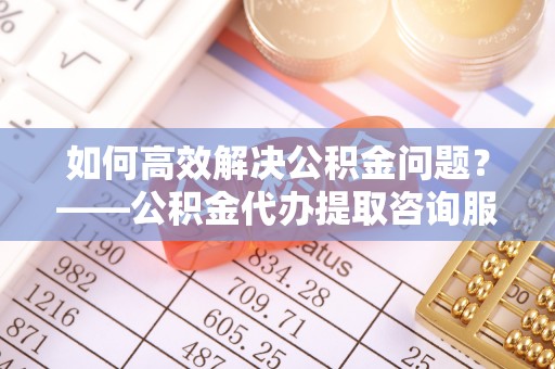 葵青如何高效解决公积金问题？——公积金代办提取咨询服务指南