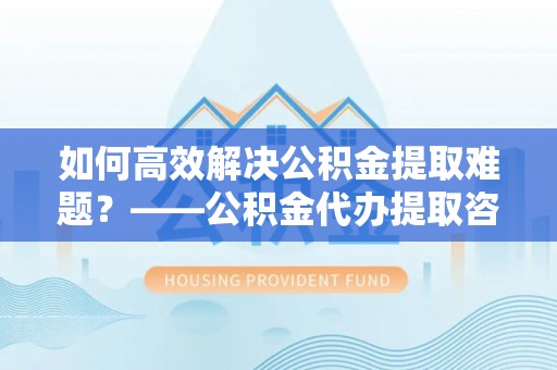 葵青如何高效解决公积金提取难题？——公积金代办提取咨询服务全解析