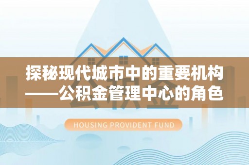 葵青探秘现代城市中的重要机构——公积金管理中心的角色与使命