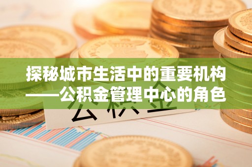 葵青探秘城市生活中的重要机构——公积金管理中心的角色与意义