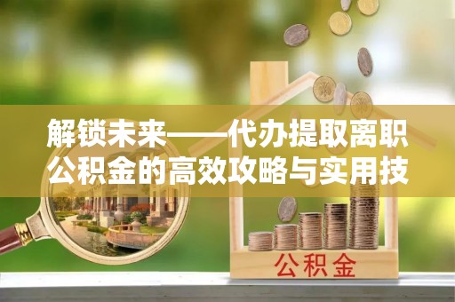 葵青解锁未来——代办提取离职公积金的高效攻略与实用技巧