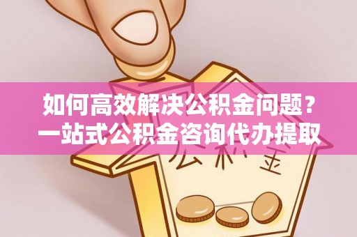 葵青如何高效解决公积金问题？一站式公积金咨询代办提取服务全解析