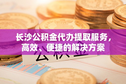 葵青长沙公积金代办提取服务，高效、便捷的解决方案