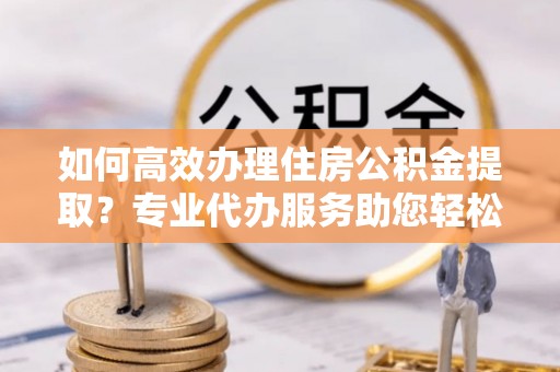 葵青如何高效办理住房公积金提取？专业代办服务助您轻松解决难题